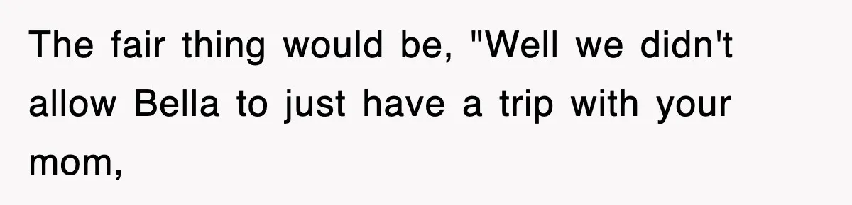 The fair thing would be, "Well we didn't allow Bella to just have a trip with your mom,