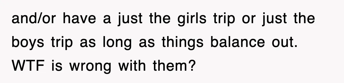 and/or have a just the girls trip or just the boys trip as long as things balance out. WTF is wrong with them?