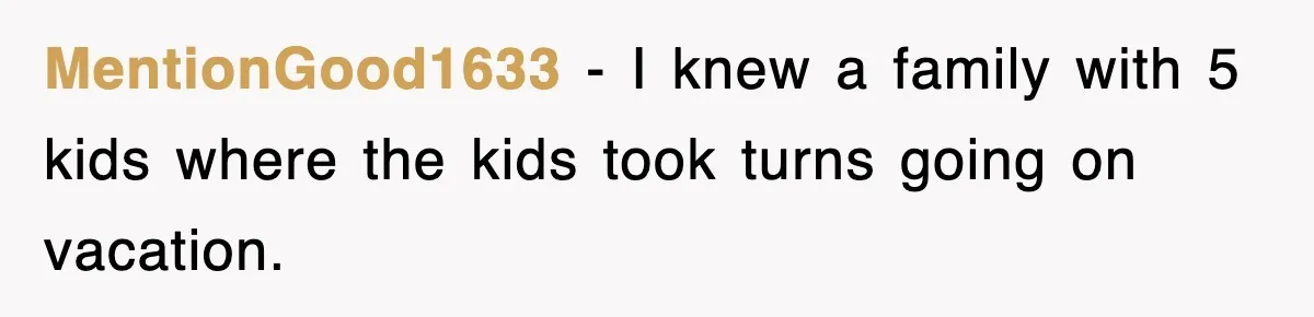 MentionGood1633 − I knew a family with 5 kids where the kids took turns going on vacation.