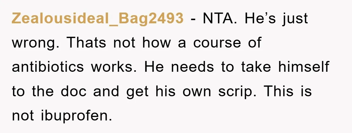 Zealousideal_Bag2493 - NTA. He’s just wrong. Thats not how a course of antibiotics works. He needs to take himself to the doc and get his own scrip. This is not...