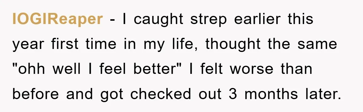 lOGlReaper - I caught strep earlier this year first time in my life, thought the same "ohh well I feel better" I felt worse than before and got checked out...