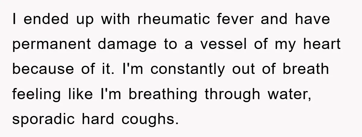I ended up with rheumatic fever and have permanent damage to a vessel of my heart because of it. I'm constantly out of breath feeling like I'm breathing through water,...