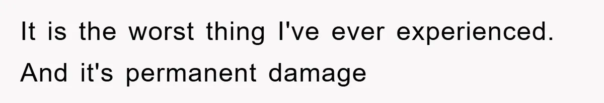 It is the worst thing I've ever experienced. And it's permanent damage