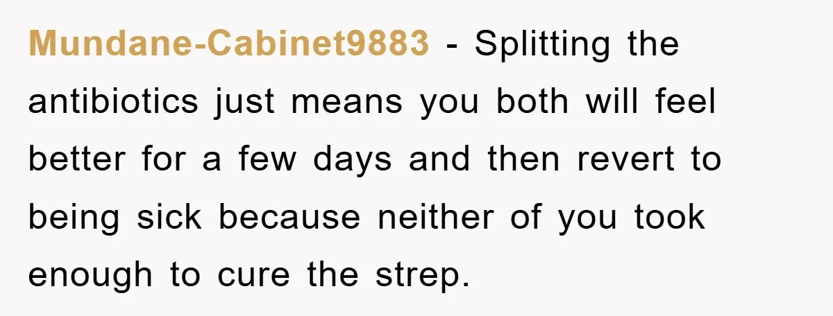 Mundane-Cabinet9883 - Splitting the antibiotics just means you both will feel better for a few days and then revert to being sick because neither of you took enough to cure...