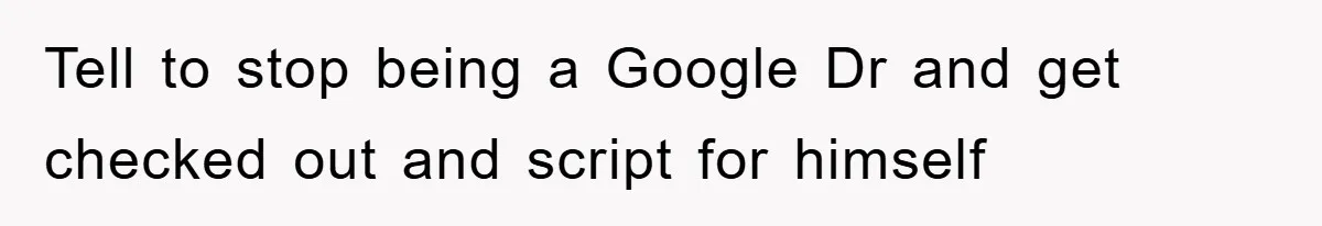 Tell to stop being a Google Dr and get checked out and script for himself