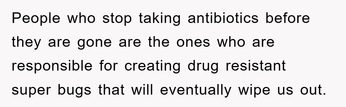 People who stop taking antibiotics before they are gone are the ones who are responsible for creating drug resistant super bugs that will eventually wipe us out.
