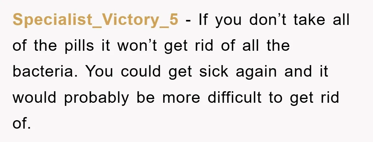 Specialist_Victory_5 - If you don’t take all of the pills it won’t get rid of all the bacteria. You could get sick again and it would probably be more difficult...