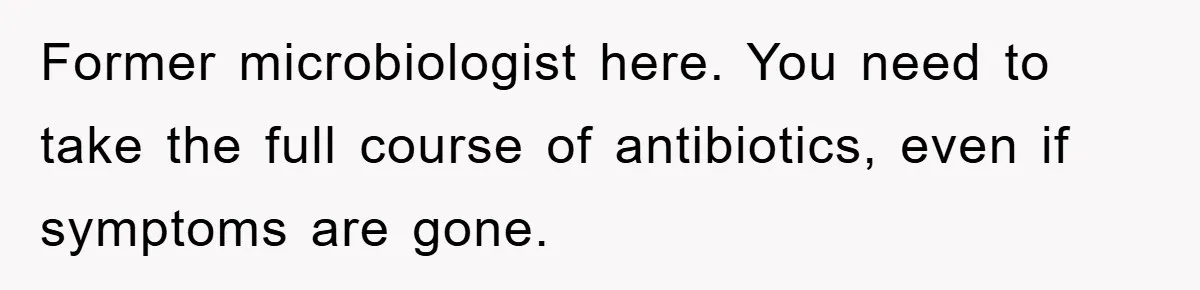 Former microbiologist here. You need to take the full course of antibiotics, even if symptoms are gone.