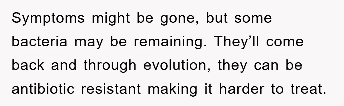 Symptoms might be gone, but some bacteria may be remaining. They’ll come back and through evolution, they can be antibiotic resistant making it harder to treat.
