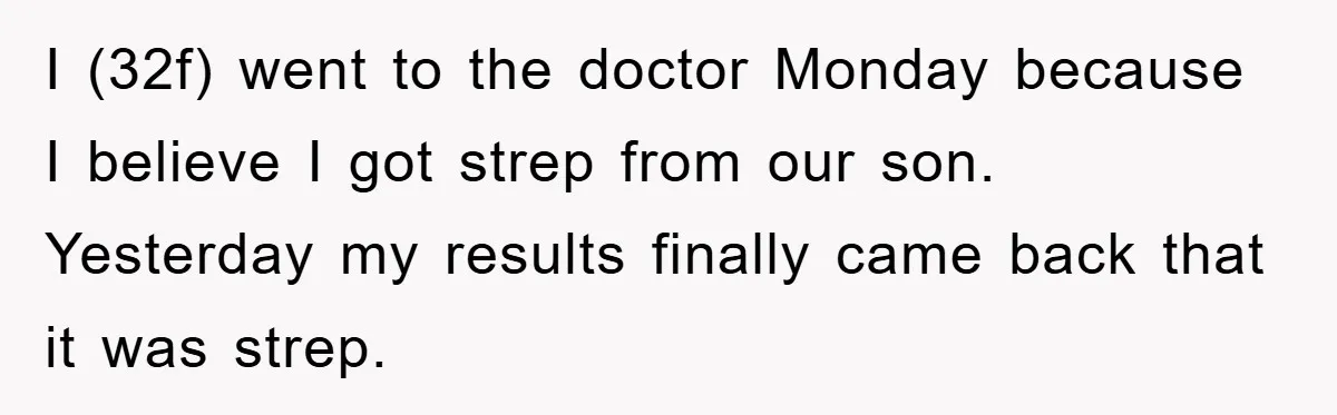 I (32f) went to the doctor Monday because I believe I got strep from our son. Yesterday my results finally came back that it was strep.