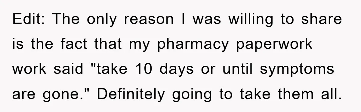 Edit: The only reason I was willing to share is the fact that my pharmacy paperwork work said "take 10 days or until symptoms are gone." Definitely going to take...
