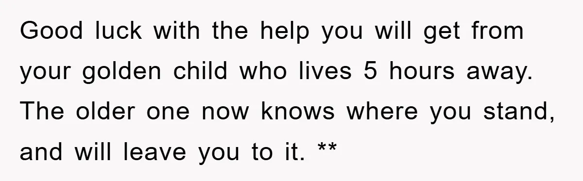 Good luck with the help you will get from your golden child who lives 5 hours away. The older one now knows where you stand, and will leave you to...
