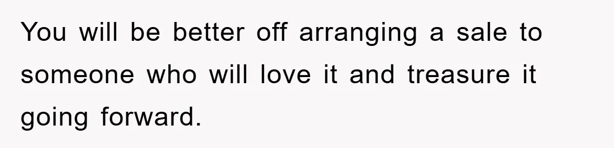 You will be better off arranging a sale to someone who will love it and treasure it going forward.
