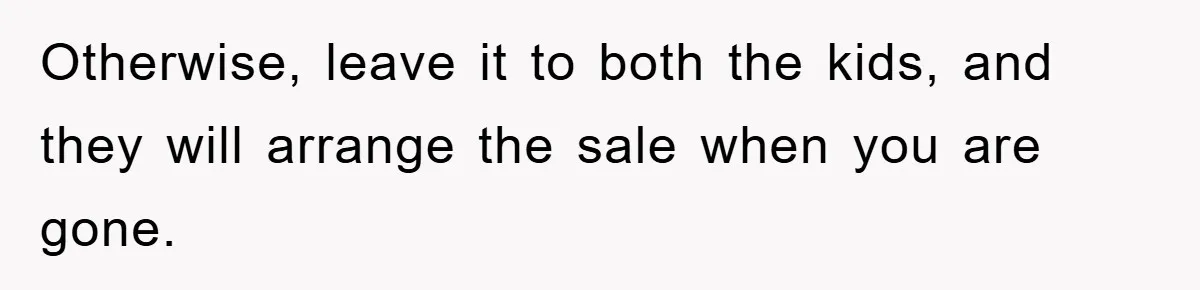 Otherwise, leave it to both the kids, and they will arrange the sale when you are gone.