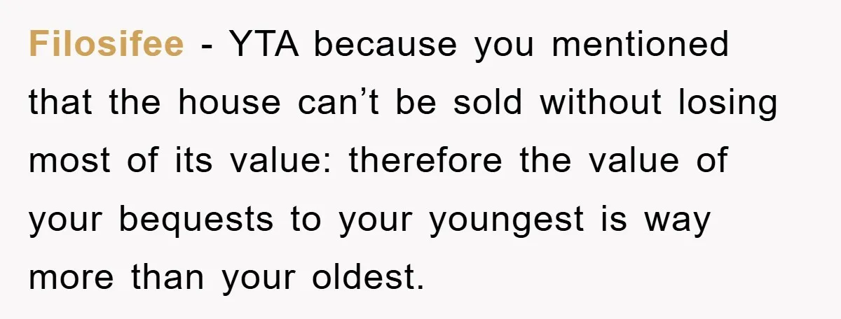 Filosifee - YTA because you mentioned that the house can’t be sold without losing most of its value: therefore the value of your bequests to your youngest is way more...