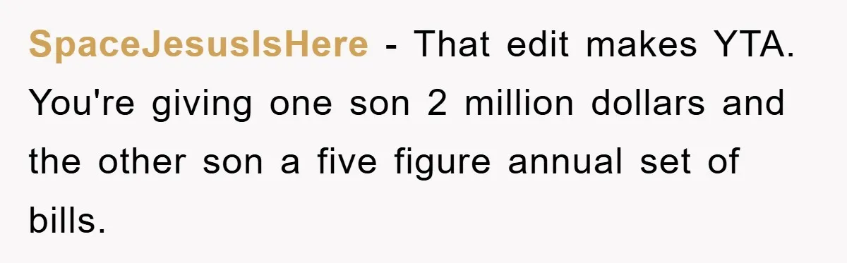 SpaceJesusIsHere - That edit makes YTA. You're giving one son 2 million dollars and the other son a five figure annual set of bills.