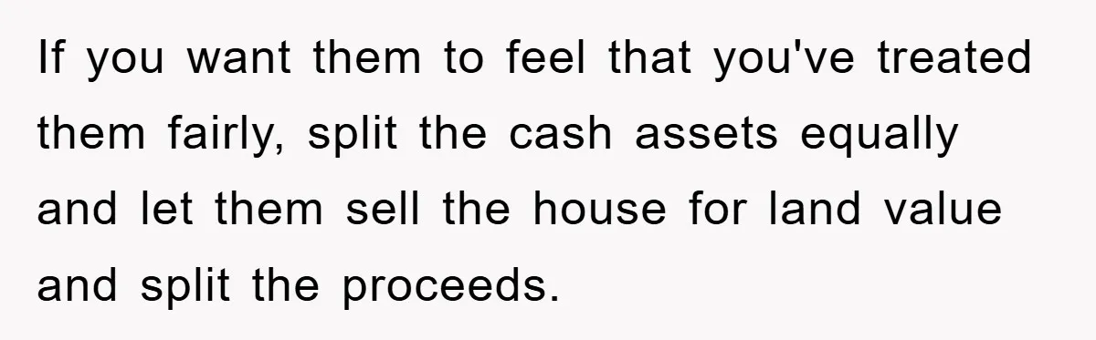 If you want them to feel that you've treated them fairly, split the cash assets equally and let them sell the house for land value and split the proceeds.