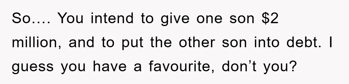 So…. You intend to give one son $2 million, and to put the other son into debt. I guess you have a favourite, don’t you?