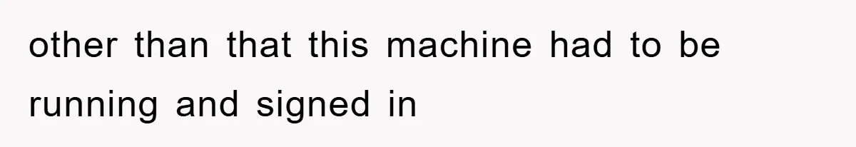 other than that this machine had to be running and signed in