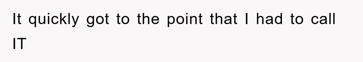 It quickly got to the point that I had to call IT