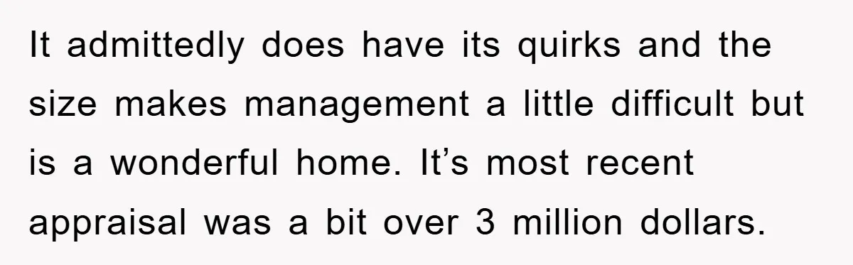 It admittedly does have its quirks and the size makes management a little difficult but is a wonderful home. It’s most recent appraisal was a bit over 3 million dollars.