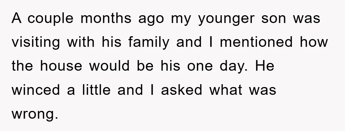 A couple months ago my younger son was visiting with his family and I mentioned how the house would be his one day. He winced a little and I asked...