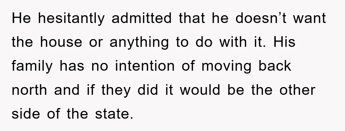 He hesitantly admitted that he doesn’t want the house or anything to do with it. His family has no intention of moving back north and if they did it would...