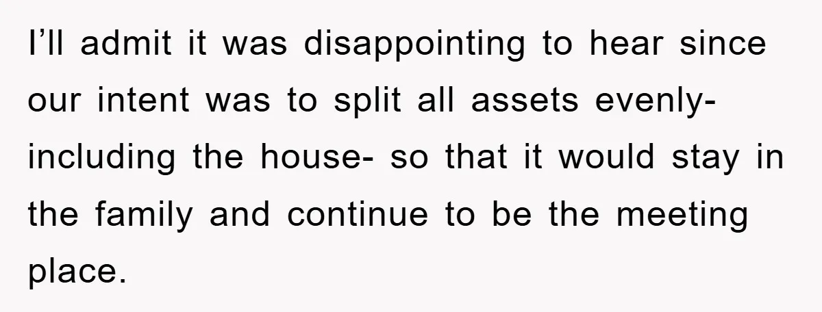 I’ll admit it was disappointing to hear since our intent was to split all assets evenly- including the house- so that it would stay in the family and continue to...