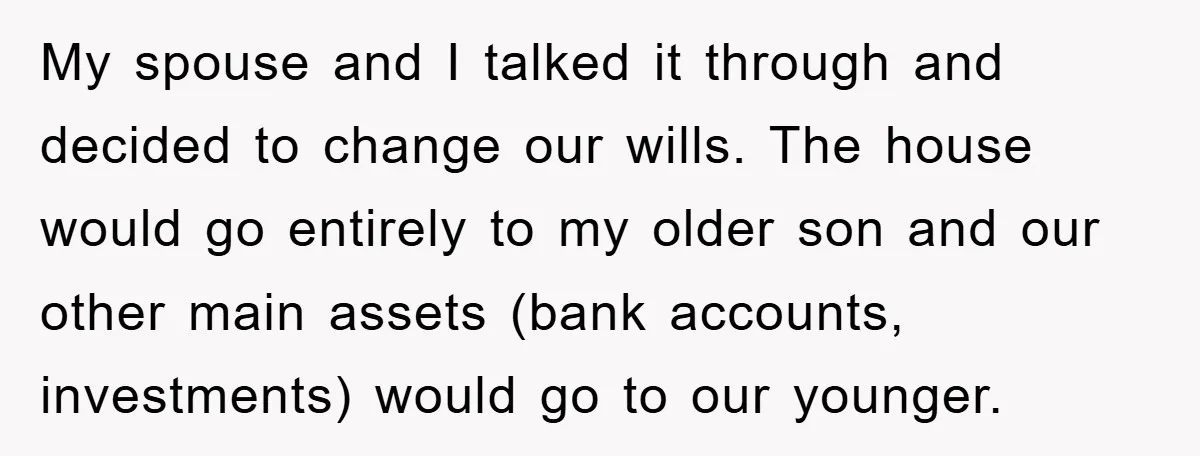 My spouse and I talked it through and decided to change our wills. The house would go entirely to my older son and our other main assets (bank accounts, investments)...
