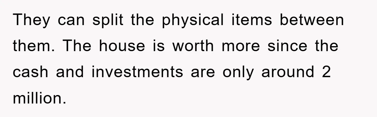 They can split the physical items between them. The house is worth more since the cash and investments are only around 2 million.
