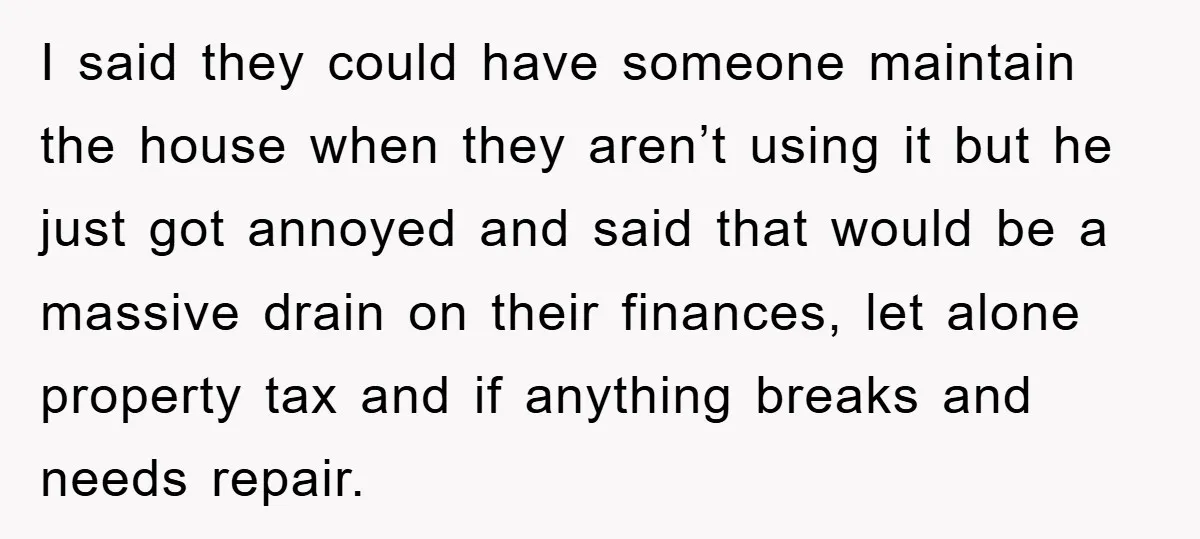I said they could have someone maintain the house when they aren’t using it but he just got annoyed and said that would be a massive drain on their finances,...