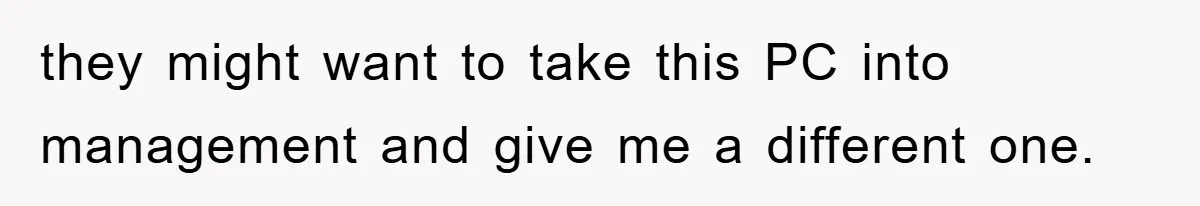 they might want to take this PC into management and give me a different one.