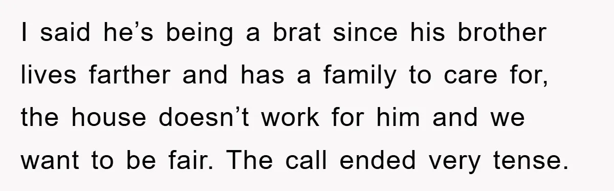 I said he’s being a brat since his brother lives farther and has a family to care for, the house doesn’t work for him and we want to be fair....