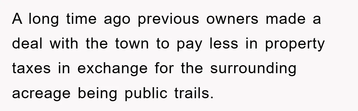 A long time ago previous owners made a deal with the town to pay less in property taxes in exchange for the surrounding acreage being public trails.