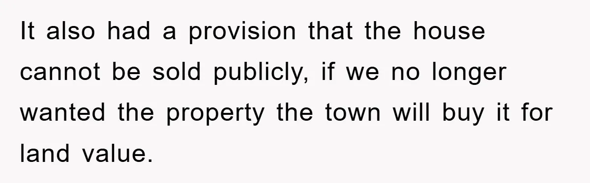 It also had a provision that the house cannot be sold publicly, if we no longer wanted the property the town will buy it for land value.