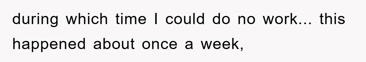 during which time I could do no work... this happened about once a week,