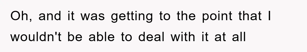 Oh, and it was getting to the point that I wouldn't be able to deal with it at all