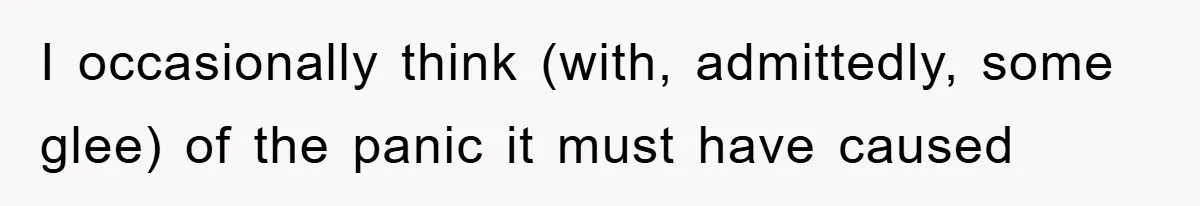 I occasionally think (with, admittedly, some glee) of the panic it must have caused