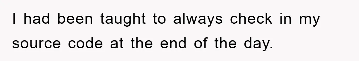 I had been taught to always check in my source code at the end of the day.