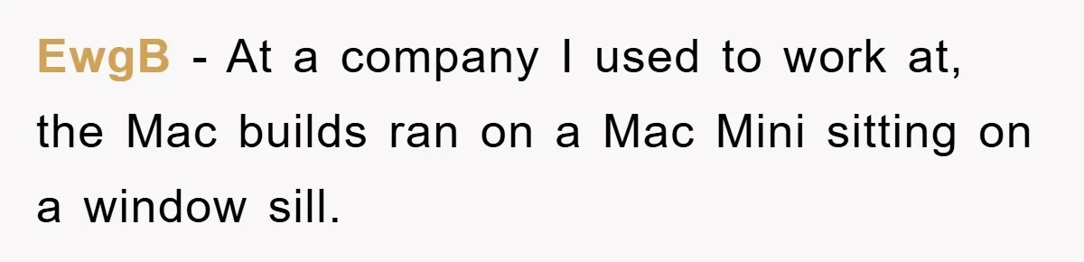 EwgB − At a company I used to work at, the Mac builds ran on a Mac Mini sitting on a window sill.