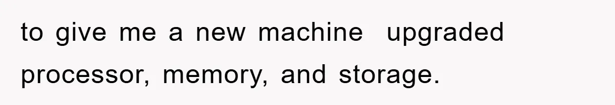 to give me a new machine  upgraded processor, memory, and storage.