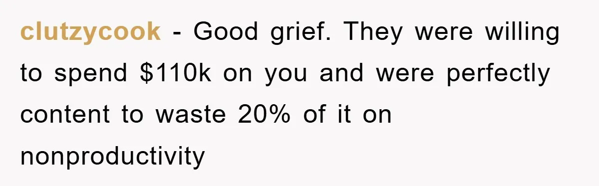 clutzycook − Good grief. They were willing to spend $110k on you and were perfectly content to waste 20% of it on nonproductivity