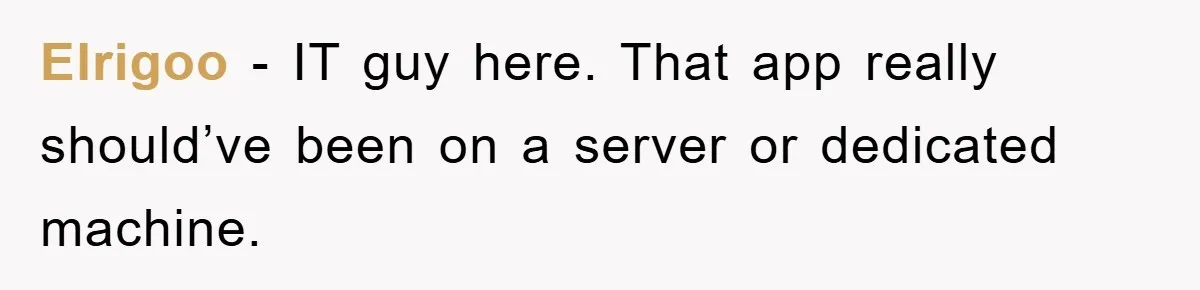 Elrigoo − IT guy here. That app really should’ve been on a server or dedicated machine.