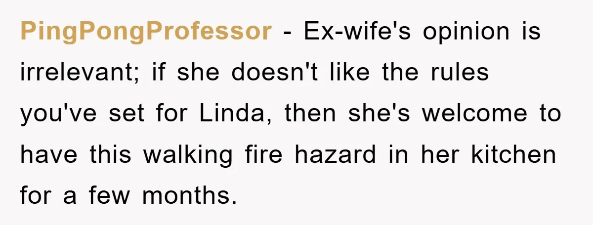 PingPongProfessor - Ex-wife's opinion is irrelevant; if she doesn't like the rules you've set for Linda, then she's welcome to have this walking fire hazard in her kitchen for a...