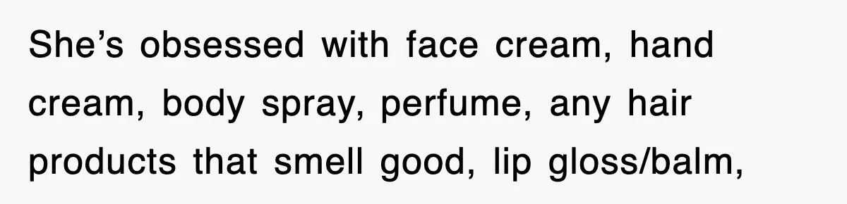 She’s obsessed with face cream, hand cream, body spray, perfume, any hair products that smell good, lip gloss/balm,