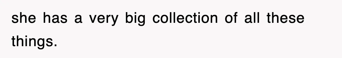 she has a very big collection of all these things.