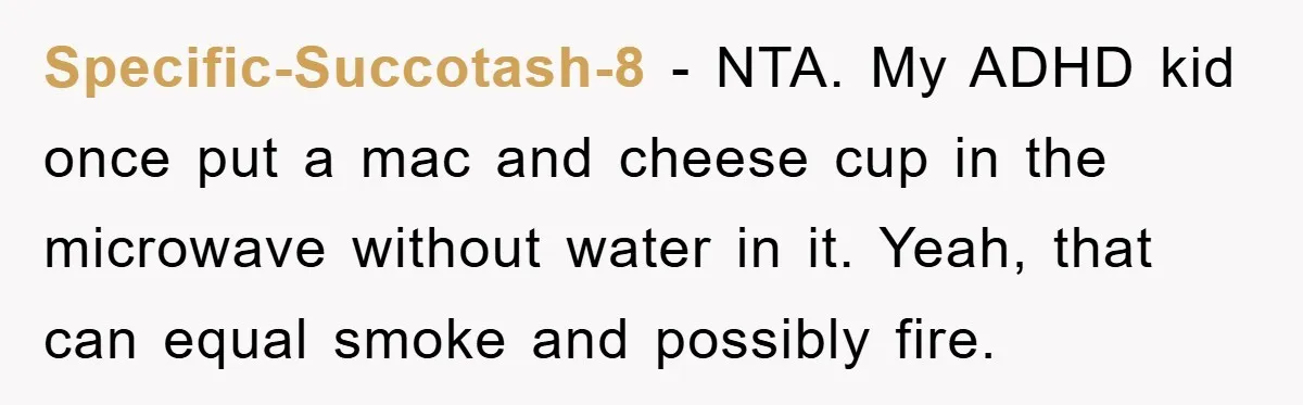 Specific-Succotash-8 - NTA. My ADHD kid once put a mac and cheese cup in the microwave without water in it. Yeah, that can equal smoke and possibly fire.