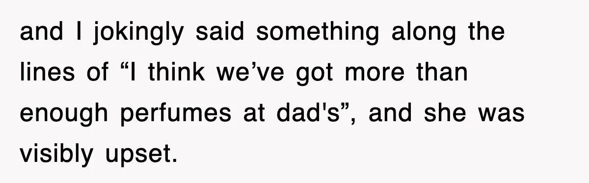 and I jokingly said something along the lines of “I think we’ve got more than enough perfumes at dad's”, and she was visibly upset.