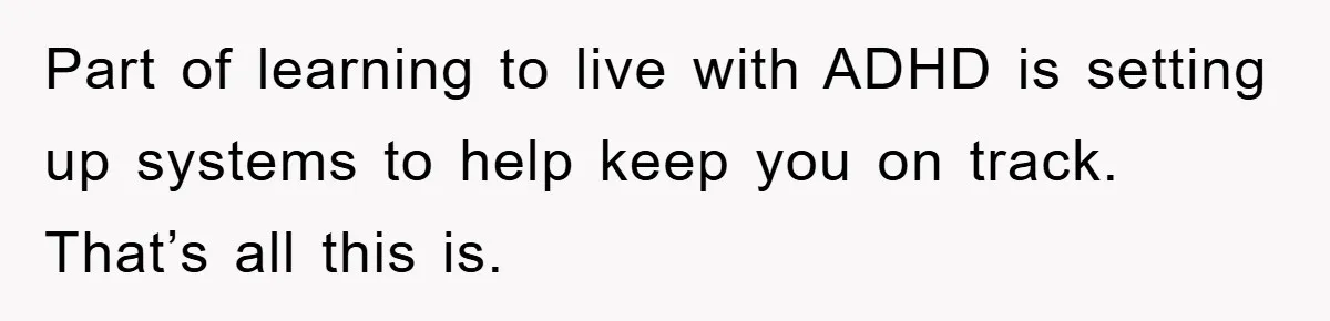 Part of learning to live with ADHD is setting up systems to help keep you on track. That’s all this is.
