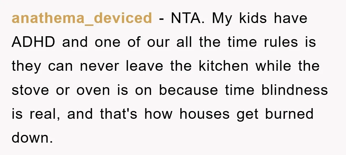anathema_deviced - NTA. My kids have ADHD and one of our all the time rules is they can never leave the kitchen while the stove or oven is on because...